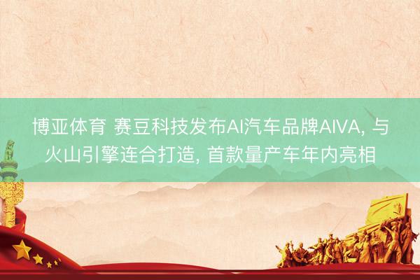 博亚体育 赛豆科技发布AI汽车品牌AIVA， 与火山引擎连合打造， 首款量产车年内亮相