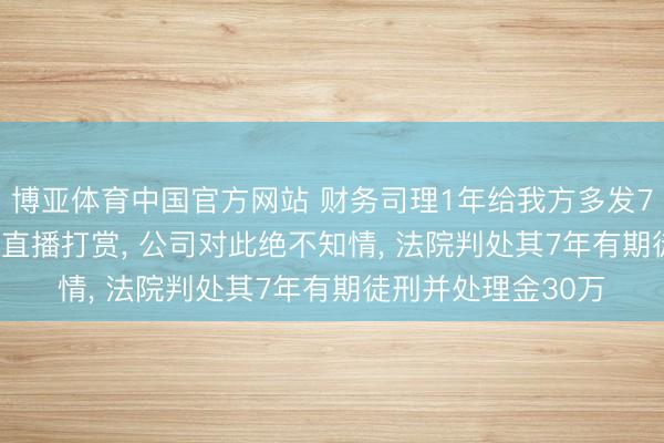 博亚体育中国官方网站 财务司理1年给我方多发780万元， 大多用来直播打赏， 公司对此绝不知情， 法院判处其7年有期徒刑并处理金30万