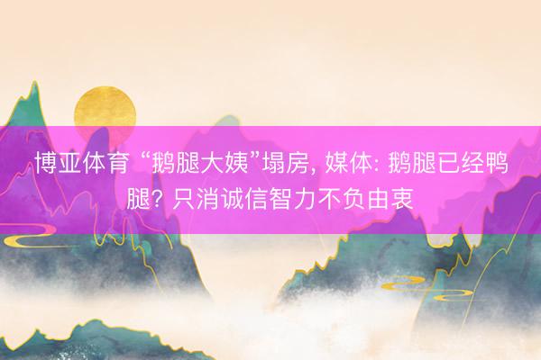 博亚体育 “鹅腿大姨”塌房， 媒体: 鹅腿已经鸭腿? 只消诚信智力不负由衷
