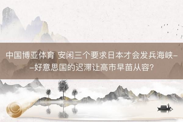 中国博亚体育 安闲三个要求日本才会发兵海峡--好意思国的迟滞让高市早苗从容?