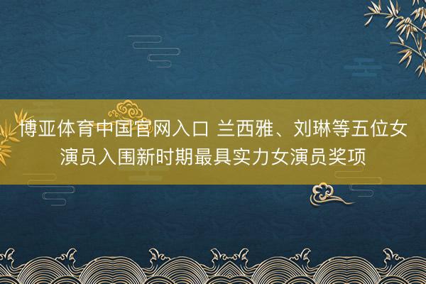 博亚体育中国官网入口 兰西雅、刘琳等五位女演员入围新时期最具实力女演员奖项