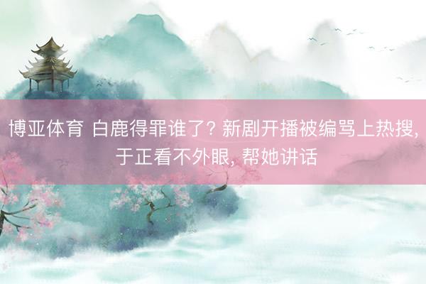 博亚体育 白鹿得罪谁了? 新剧开播被编骂上热搜, 于正看不外眼, 帮她讲话