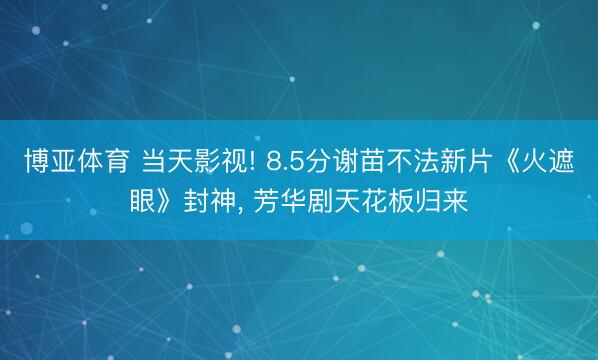 博亚体育 当天影视! 8.5分谢苗不法新片《火遮眼》封神， 芳华剧天花板归来