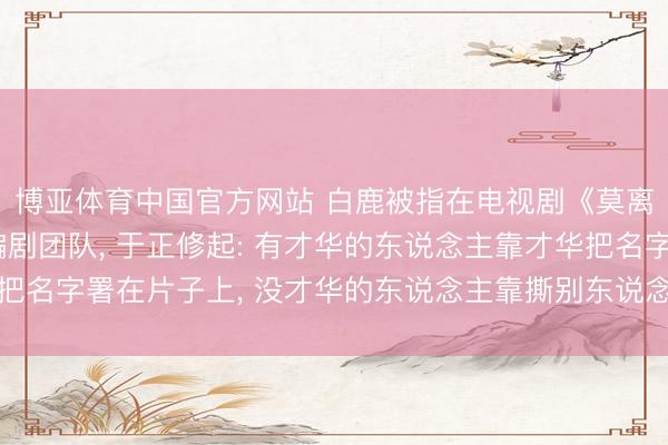 博亚体育中国官方网站 白鹿被指在电视剧《莫离》开机前换掉悉数编剧团队， 于正修起: 有才华的东说念主靠才华把名字署在片子上， 没才华的东说念主靠撕别东说念主把名字署在热搜上