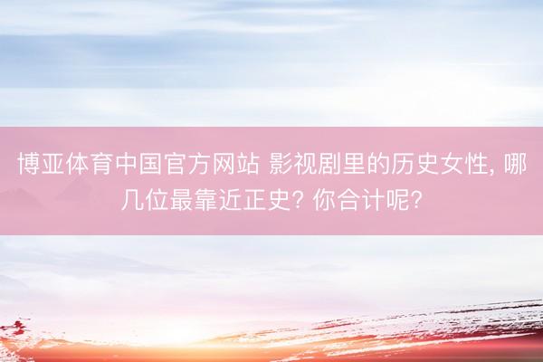 博亚体育中国官方网站 影视剧里的历史女性， 哪几位最靠近正史? 你合计呢?