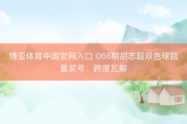 博亚体育中国官网入口 066期胡志超双色球掂量奖号：跨度瓦解