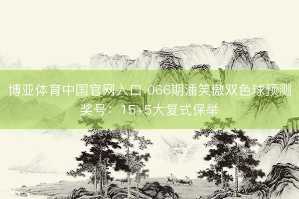 博亚体育中国官网入口 066期潘笑傲双色球预测奖号：15+5大复式保举