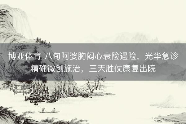博亚体育 八旬阿婆胸闷心衰险遇险，光华急诊精确微创施治，三天胜仗康复出院