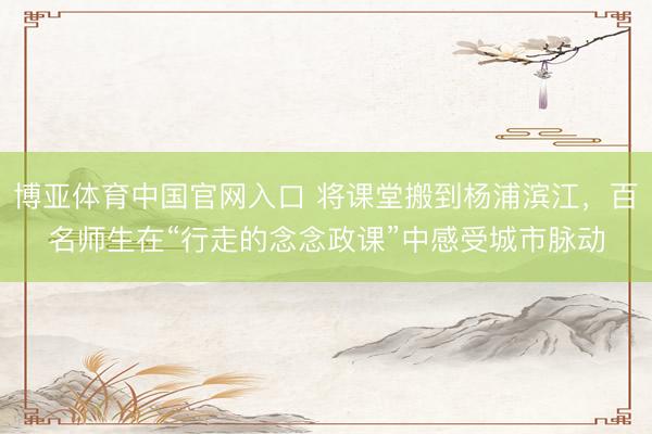 博亚体育中国官网入口 将课堂搬到杨浦滨江，百名师生在“行走的念念政课”中感受城市脉动