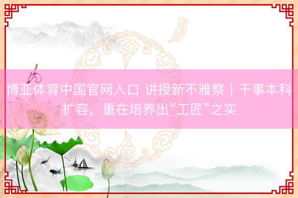 博亚体育中国官网入口 讲授新不雅察｜干事本科扩容，重在培养出“工匠”之实