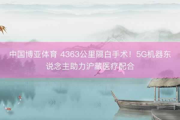 中国博亚体育 4363公里隔白手术！5G机器东说念主助力沪藏医疗配合