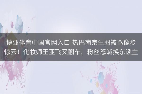 博亚体育中国官网入口 热巴南京生图被骂像步惊云！化妆师王亚飞又翻车，粉丝怒喊换东谈主
