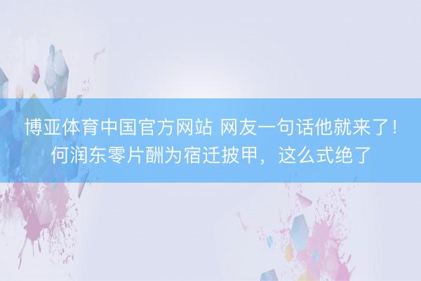 博亚体育中国官方网站 网友一句话他就来了！何润东零片酬为宿迁披甲，这么式绝了