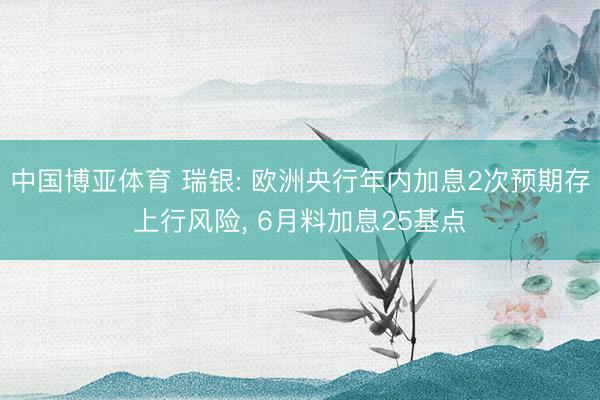 中国博亚体育 瑞银: 欧洲央行年内加息2次预期存上行风险， 6月料加息25基点