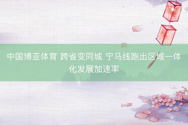 中国博亚体育 跨省变同城 宁马线跑出区域一体化发展加速率