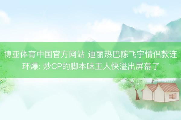 博亚体育中国官方网站 迪丽热巴陈飞宇情侣款连环爆: 炒CP的脚本味王人快溢出屏幕了