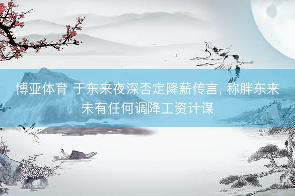 博亚体育 于东来夜深否定降薪传言， 称胖东来未有任何调降工资计谋