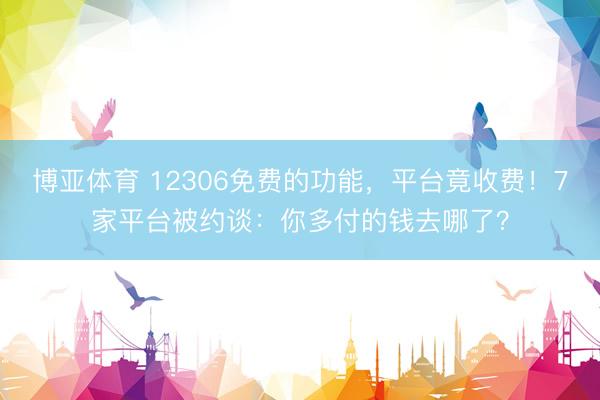 博亚体育 12306免费的功能，平台竟收费！7家平台被约谈：你多付的钱去哪了？