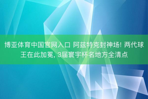 博亚体育中国官网入口 阿兹特克封神场! 两代球王在此加冕， 3届寰宇杯名地方全清点