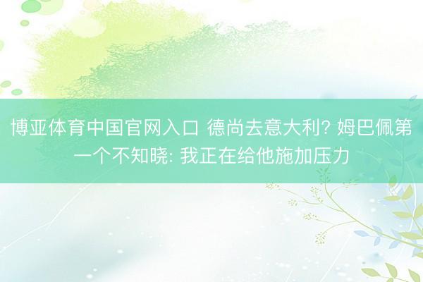 博亚体育中国官网入口 德尚去意大利? 姆巴佩第一个不知晓: 我正在给他施加压力