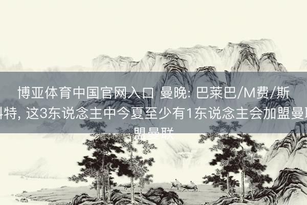 博亚体育中国官网入口 曼晚: 巴莱巴/M费/斯科特, 这3东说念主中今夏至少有1东说念主会加盟曼联
