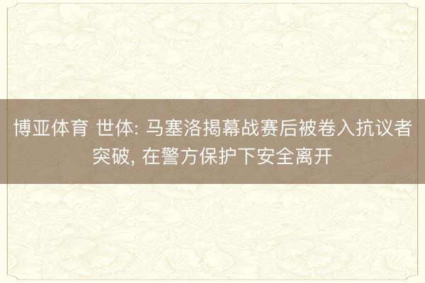 博亚体育 世体: 马塞洛揭幕战赛后被卷入抗议者突破， 在警方保护下安全离开