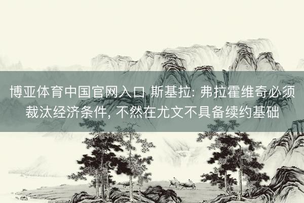 博亚体育中国官网入口 斯基拉: 弗拉霍维奇必须裁汰经济条件, 不然在尤文不具备续约基础