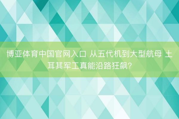 博亚体育中国官网入口 从五代机到大型航母 土耳其军工真能沿路狂飙?