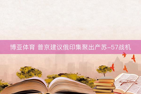 博亚体育 普京建议俄印集聚出产苏-57战机