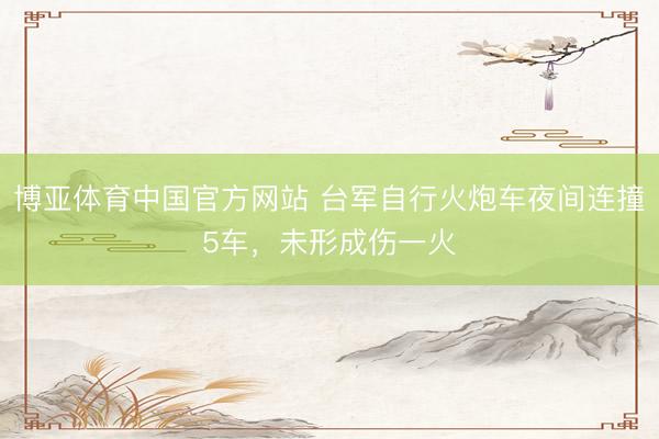 博亚体育中国官方网站 台军自行火炮车夜间连撞5车,未形成伤一火
