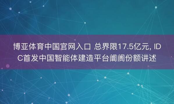 博亚体育中国官网入口 总界限17.5亿元， IDC首发中国智能体建造平台阛阓份额讲述