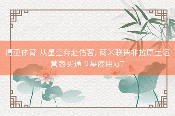 博亚体育 从星空奔赴估客， 商米联袂非拉原土运营商买通卫星商用IoT
