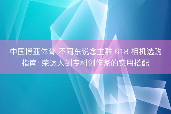 中国博亚体育 不同东说念主群 618 相机选购指南: 荣达人到专科创作家的实用搭配