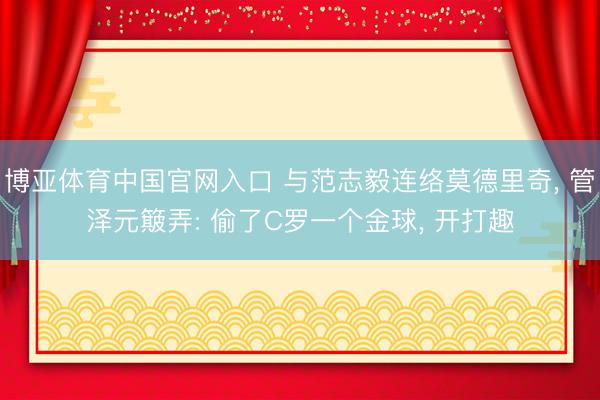 博亚体育中国官网入口 与范志毅连络莫德里奇， 管泽元簸弄: 偷了C罗一个金球， 开打趣