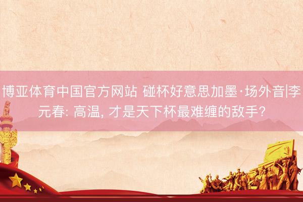 博亚体育中国官方网站 碰杯好意思加墨·场外音|李元春: 高温， 才是天下杯最难缠的敌手?
