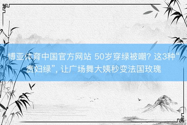 博亚体育中国官方网站 50岁穿绿被嘲? 这3种“贵妇绿”， 让广场舞大姨秒变法国玫瑰