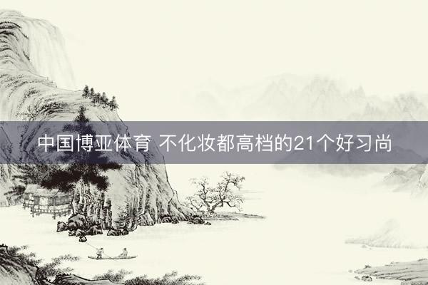 中国博亚体育 不化妆都高档的21个好习尚