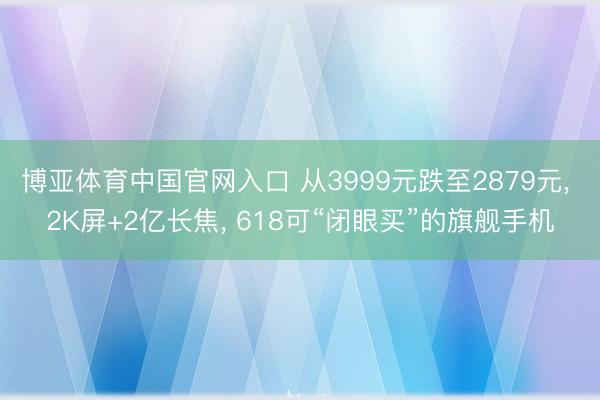 博亚体育中国官网入口 从3999元跌至2879元， 2K屏+2亿长焦， 618可“闭眼买”的旗舰手机
