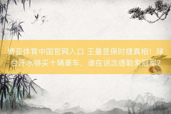 博亚体育中国官网入口 王曼昱保时捷真相！球台汗水够买十辆豪车，谁在说念德勒索冠军？