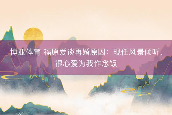 博亚体育 福原爱谈再婚原因:现任风景倾听,很心爱为我作念饭