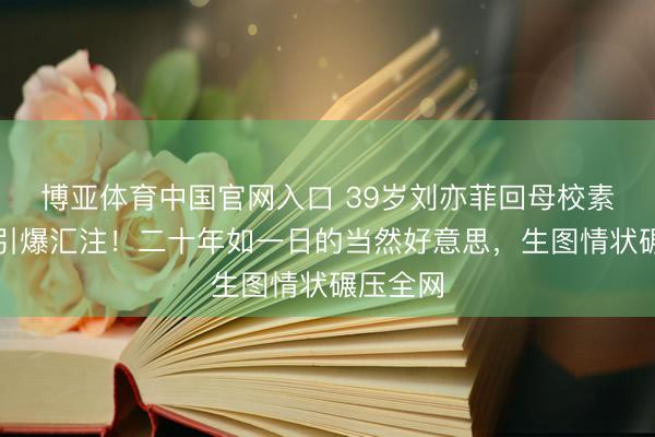 博亚体育中国官网入口 39岁刘亦菲回母校素颜生图引爆汇注！二十年如一日的当然好意思，生图情状碾压全网