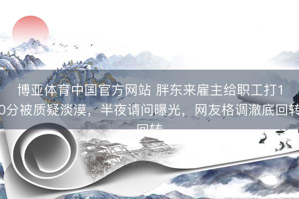 博亚体育中国官方网站 胖东来雇主给职工打10分被质疑淡漠,半夜请问曝光,网友格调澈底回转