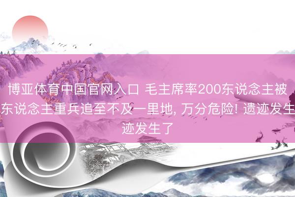博亚体育中国官网入口 毛主席率200东说念主被敌东说念主重兵追至不及一里地， 万分危险! 遗迹发生了