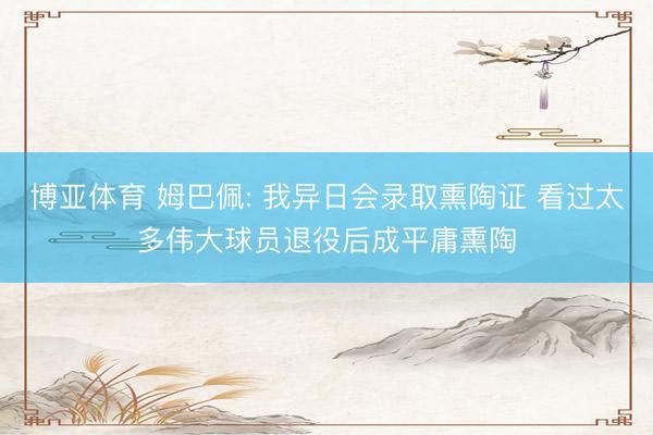 博亚体育 姆巴佩: 我异日会录取熏陶证 看过太多伟大球员退役后成平庸熏陶