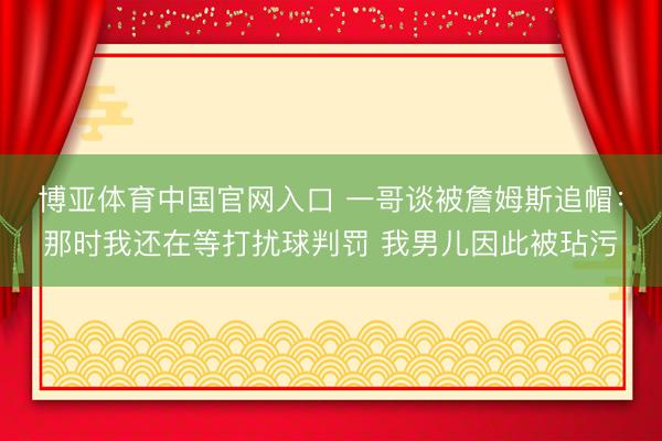 博亚体育中国官网入口 一哥谈被詹姆斯追帽：那时我还在等打扰球判罚 我男儿因此被玷污