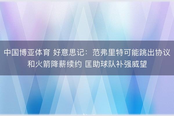 中国博亚体育 好意思记：范弗里特可能跳出协议和火箭降薪续约 匡助球队补强威望