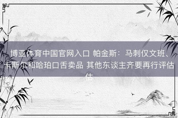 博亚体育中国官网入口 帕金斯：马刺仅文班、卡斯尔和哈珀口舌卖品 其他东谈主齐要再行评估