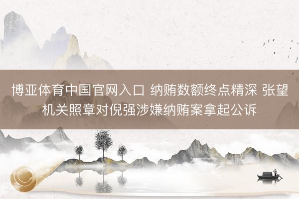 博亚体育中国官网入口 纳贿数额终点精深 张望机关照章对倪强涉嫌纳贿案拿起公诉