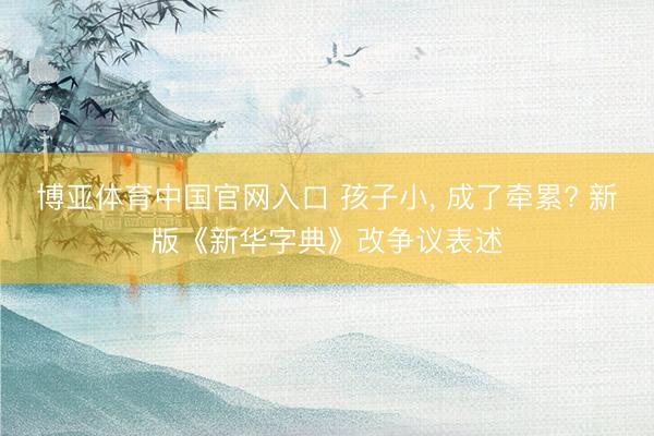 博亚体育中国官网入口 孩子小， 成了牵累? 新版《新华字典》改争议表述