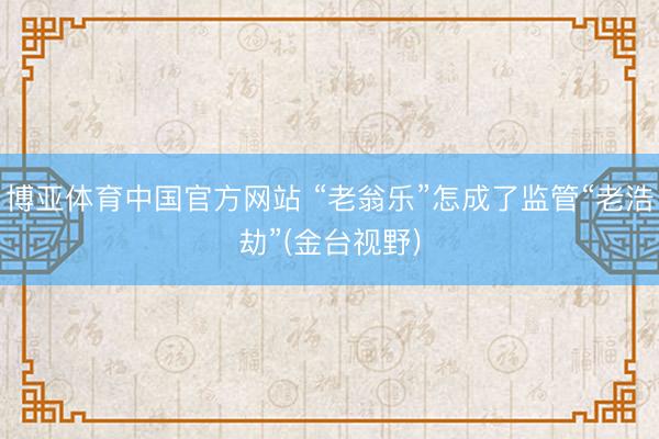 博亚体育中国官方网站 “老翁乐”怎成了监管“老浩劫”(金台视野)